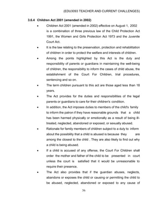 (EDU3093 TEACHER AND CURRENT CHALLENGES)
56
3.6.4 Children Act 2001 (amended in 2002)
 Children Act 2001 (amended in 2002) effective on August 1, 2002
is a combination of three previous law of the Child Protection Act
1991, the Women and Girls Protection Act 1973 and the Juvenile
Court Act.
 It is the law relating to the preservation, protection and rehabilitation
of children in order to protect the welfare and interests of children.
 Among the points highlighted by this Act is the duty and
responsibility of parents or guardians in maintaining the well-being
of children, the responsibility to inform the cases of child abuse, the
establishment of the Court For Children, trial procedures,
sentencing and so on.
 The term children pursuant to this act are those aged less than 18
years.
 The Act provides for the duties and responsibilities of the legal
parents or guardians to care for their children's condition.
 In addition, the Act imposes duties to members of the child's family
to inform the patron if they have reasonable grounds that a child
has been harmed physically or emotionally as a result of being ill-
treated, neglected, abandoned or exposed, or sexually abused.
 Rationale for family members of children subject to a duty to inform
about the possibility that a child is abused is because they are
among the closest to the child . They are also likely to find out why
a child is being abused.
 If a child is accused of any offense, the Court For Children shall
order the mother and father of the child to be presented in court
unless the court is satisfied that it would be unreasonable to
require their presence.
 The Act also provides that if the guardian abuses, neglects,
abandons or exposes the child or causing or permitting the child to
be abused, neglected, abandoned or exposed to any cause of
 