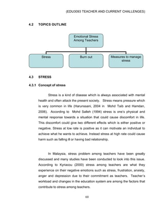 (EDU3093 TEACHER AND CURRENT CHALLENGES)
60
4.2 TOPICS OUTLINE
4.3 STRESS
4.3.1 Concept of stress
Stress is a kind of disease which is always associated with mental
health and often attack the present society. Stress means pressure which
is very common in life (Harunssani, 2004 in Mohd Taib and Hamdan,
2006). According to Mohd Salleh (1994) stress is one‟s physical and
mental response towards a situation that could cause discomfort in life.
This discomfort could give two different effects which is either positive or
negative. Stress at low rate is positive as it can motivate an individual to
achieve what he wants to achieve. Instead stress at high rate could cause
harm such as falling ill or having bad relationship.
In Malaysia, stress problem among teachers have been greatly
discussed and many studies have been conducted to look into this issue.
According to Kyriacou (2000) stress among teachers are what they
experience on their negative emotions such as stress, frustration, anxiety,
anger and depression due to their commitment as teachers. Teacher‟s
workload and changes in the education system are among the factors that
contribute to stress among teachers.
Emotional Stress
Among Teachers
Stress Burn out Measures to manage
stress
 