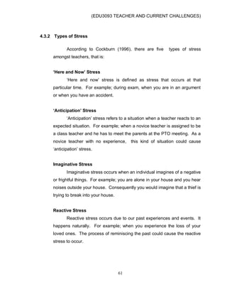 (EDU3093 TEACHER AND CURRENT CHALLENGES)
61
4.3.2 Types of Stress
According to Cockburn (1996), there are five types of stress
amongst teachers, that is:
‘Here and Now’ Stress
„Here and now‟ stress is defined as stress that occurs at that
particular time. For example; during exam, when you are in an argument
or when you have an accident.
‘Anticipation’ Stress
„Anticipation‟ stress refers to a situation when a teacher reacts to an
expected situation. For example; when a novice teacher is assigned to be
a class teacher and he has to meet the parents at the PTO meeting. As a
novice teacher with no experience, this kind of situation could cause
„anticipation‟ stress.
Imaginative Stress
Imaginative stress occurs when an individual imagines of a negative
or frightful things. For example; you are alone in your house and you hear
noises outside your house. Consequently you would imagine that a thief is
trying to break into your house.
Reactive Stress
Reactive stress occurs due to our past experiences and events. It
happens naturally. For example; when you experience the loss of your
loved ones. The process of reminiscing the past could cause the reactive
stress to occur.
 