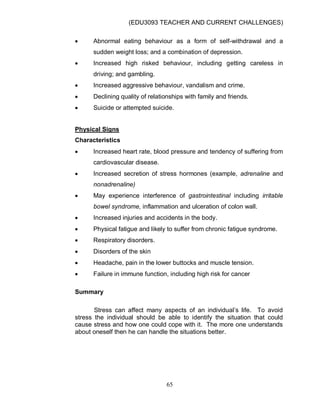 (EDU3093 TEACHER AND CURRENT CHALLENGES)
65
 Abnormal eating behaviour as a form of self-withdrawal and a
sudden weight loss; and a combination of depression.
 Increased high risked behaviour, including getting careless in
driving; and gambling.
 Increased aggressive behaviour, vandalism and crime.
 Declining quality of relationships with family and friends.
 Suicide or attempted suicide.
Physical Signs
Characteristics
 Increased heart rate, blood pressure and tendency of suffering from
cardiovascular disease.
 Increased secretion of stress hormones (example, adrenaline and
nonadrenaline)
 May experience interference of gastrointestinal including irritable
bowel syndrome, inflammation and ulceration of colon wall.
 Increased injuries and accidents in the body.
 Physical fatigue and likely to suffer from chronic fatigue syndrome.
 Respiratory disorders.
 Disorders of the skin
 Headache, pain in the lower buttocks and muscle tension.
 Failure in immune function, including high risk for cancer
Summary
Stress can affect many aspects of an individual‟s life. To avoid
stress the individual should be able to identify the situation that could
cause stress and how one could cope with it. The more one understands
about oneself then he can handle the situations better.
 
