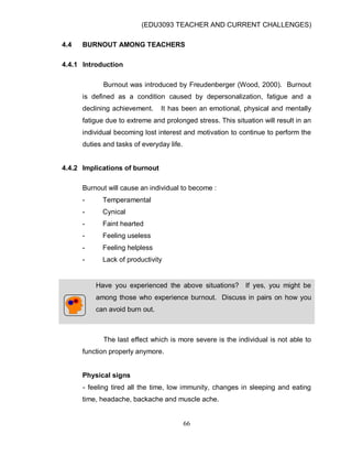 (EDU3093 TEACHER AND CURRENT CHALLENGES)
66
4.4 BURNOUT AMONG TEACHERS
4.4.1 Introduction
Burnout was introduced by Freudenberger (Wood, 2000). Burnout
is defined as a condition caused by depersonalization, fatigue and a
declining achievement. It has been an emotional, physical and mentally
fatigue due to extreme and prolonged stress. This situation will result in an
individual becoming lost interest and motivation to continue to perform the
duties and tasks of everyday life.
4.4.2 Implications of burnout
Burnout will cause an individual to become :
- Temperamental
- Cynical
- Faint hearted
- Feeling useless
- Feeling helpless
- Lack of productivity
Have you experienced the above situations? If yes, you might be
among those who experience burnout. Discuss in pairs on how you
can avoid burn out.
The last effect which is more severe is the individual is not able to
function properly anymore.
Physical signs
- feeling tired all the time, low immunity, changes in sleeping and eating
time, headache, backache and muscle ache.
 