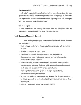 (EDU3093 TEACHER AND CURRENT CHALLENGES)
67
Behaviour signs
– pull out of responsibilities, isolate themselves from others, defer the task
given and take a long time to complete the task, using drugs or alcohol to
solve problems, transfer frustration to others, ignoring work and coming to
work late but going back from work early.
Emotion signs
– feel themselves fail, having self-doubt, lack of motivation, lack of
satisfaction, self-withdrawal, negative image and cynical.
4.4.3 Causes of Teacher’s Burnout
After reading this part you will know the causes of burnout. Some of
the causes are:
- feels not appreciated even though you have given your full commitment
in work.
- experiencing stress at a long term
- requirements exceeds the capabilities of teachers,example:
the pressure to meet the target of exam is very high whereas the
numbers of teachers are small.
- lack of mentoring culture – new teachers usually will need guidance
from the senior teachers. But poor guiding culture in schools because
each teacher is burdened with various clerical work.
- no recognition and awards given, unclear job expectations ,
unsystematic working environment .
- in the social aspect, one works so hard without rest, having no time to
socialize, given lots of work without getting any assistance, lack of sleep
and support.
- teacher‟s personality is also the cause of burnout.
 