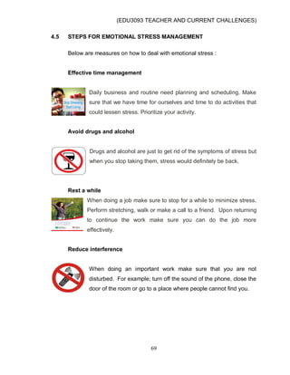 (EDU3093 TEACHER AND CURRENT CHALLENGES)
69
4.5 STEPS FOR EMOTIONAL STRESS MANAGEMENT
Below are measures on how to deal with emotional stress :
Effective time management
Daily business and routine need planning and scheduling. Make
sure that we have time for ourselves and time to do activities that
could lessen stress. Prioritize your activity.
Avoid drugs and alcohol
Drugs and alcohol are just to get rid of the symptoms of stress but
when you stop taking them, stress would definitely be back.
Rest a while
When doing a job make sure to stop for a while to minimize stress.
Perform stretching, walk or make a call to a friend. Upon returning
to continue the work make sure you can do the job more
effectively.
Reduce interference
When doing an important work make sure that you are not
disturbed. For example; turn off the sound of the phone, close the
door of the room or go to a place where people cannot find you.
 