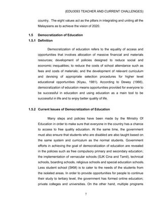 (EDU3093 TEACHER AND CURRENT CHALLENGES)
7
country. The eight values act as the pillars in integrating and uniting all the
Malaysians as to achieve the vision of 2020.
1.5 Democratization of Education
1.5.1 Definition
Democratization of education refers to the equality of access and
opportunities that involves allocation of massive financial and materials
resources; development of policies designed to reduce social and
economic inequalities; to reduce the costs of school attendance such as
fees and costs of materials; and the development of relevant curriculum
and devising of appropriate selection procedures for higher level
educational opportunities (Kiyau, 1981). According to Dewey (1966),
democratization of education means opportunities provided for everyone to
be successful in education and using education as a main tool to be
successful in life and to enjoy better quality of life.
1.5.2 Current Issues of Democratization of Education
Many steps and policies have been made by the Ministry Of
Education in order to make sure that everyone in the country has a chance
to access to free quality education. At the same time, the government
must also ensure that students who are disabled are also taught based on
the same system and curriculum as the normal students. Government
efforts in achieving the goal of democratization of education are revealed
in the policies such as free compulsory primary and secondary education;
the implementation of vernacular schools (SJK Cina and Tamil), technical
schools, boarding schools, religious schools and special education schools.
Less student school (SKM) is to cater to the needs of the students from
the isolated areas. In order to provide opportunities for people to continue
their study to tertiary level, the government has formed online education;
private colleges and universities. On the other hand, multiple programs
 