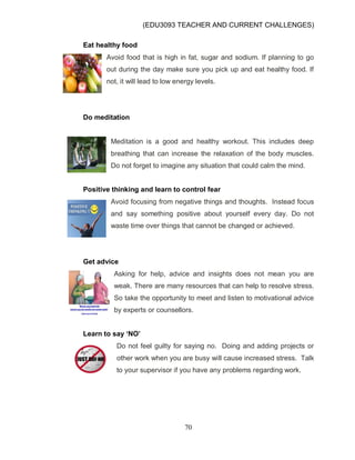 (EDU3093 TEACHER AND CURRENT CHALLENGES)
70
Eat healthy food
Avoid food that is high in fat, sugar and sodium. If planning to go
out during the day make sure you pick up and eat healthy food. If
not, it will lead to low energy levels.
Do meditation
Meditation is a good and healthy workout. This includes deep
breathing that can increase the relaxation of the body muscles.
Do not forget to imagine any situation that could calm the mind.
Positive thinking and learn to control fear
Avoid focusing from negative things and thoughts. Instead focus
and say something positive about yourself every day. Do not
waste time over things that cannot be changed or achieved.
Get advice
Asking for help, advice and insights does not mean you are
weak. There are many resources that can help to resolve stress.
So take the opportunity to meet and listen to motivational advice
by experts or counsellors.
Learn to say ‘NO’
Do not feel guilty for saying no. Doing and adding projects or
other work when you are busy will cause increased stress. Talk
to your supervisor if you have any problems regarding work.
 