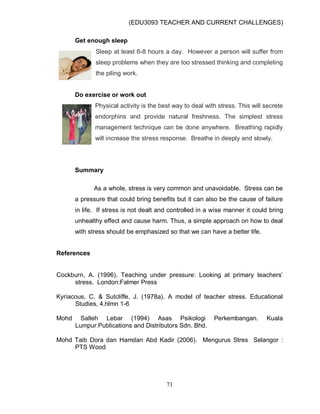 (EDU3093 TEACHER AND CURRENT CHALLENGES)
71
Get enough sleep
Sleep at least 6-8 hours a day. However a person will suffer from
sleep problems when they are too stressed thinking and completing
the piling work.
Do exercise or work out
Physical activity is the best way to deal with stress. This will secrete
endorphins and provide natural freshness. The simplest stress
management technique can be done anywhere. Breathing rapidly
will increase the stress response. Breathe in deeply and slowly.
Summary
As a whole, stress is very common and unavoidable. Stress can be
a pressure that could bring benefits but it can also be the cause of failure
in life. If stress is not dealt and controlled in a wise manner it could bring
unhealthy effect and cause harm. Thus, a simple approach on how to deal
with stress should be emphasized so that we can have a better life.
References
Cockburn, A. (1996). Teaching under pressure: Looking at primary teachers‟
stress. London:Falmer Press
Kyriacous, C. & Sutcliffe, J. (1978a). A model of teacher stress. Educational
Studies, 4,hlmn 1-6
Mohd Salleh Lebar (1994) Asas Psikologi Perkembangan. Kuala
Lumpur:Publications and Distributors Sdn. Bhd.
Mohd Taib Dora dan Hamdan Abd Kadir (2006). Mengurus Stres Selangor :
PTS Wood
 