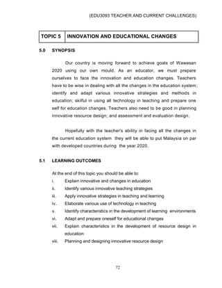 (EDU3093 TEACHER AND CURRENT CHALLENGES)
72
TOPIC 5 INNOVATION AND EDUCATIONAL CHANGES
5.0 SYNOPSIS
Our country is moving forward to achieve goals of Wawasan
2020 using our own mould. As an educator, we must prepare
ourselves to face the innovation and education changes. Teachers
have to be wise in dealing with all the changes in the education system;
identify and adapt various innovative strategies and methods in
education; skilful in using all technology in teaching and prepare one
self for education changes. Teachers also need to be good in planning
innovative resource design; and assessment and evaluation design.
Hopefully with the teacher's ability in facing all the changes in
the current education system they will be able to put Malaysia on par
with developed countries during the year 2020.
5.1 LEARNING OUTCOMES
At the end of this topic you should be able to:
i. Explain innovative and changes in education
ii. Identify various innovative teaching strategies
iii. Apply innovative strategies in teaching and learning
iv. Elaborate various use of technology in teaching
v. Identify characteristics in the development of learning environments
vi. Adapt and prepare oneself for educational changes
vii. Explain characteristics in the development of resource design in
education
viii. Planning and designing innovative resource design
 