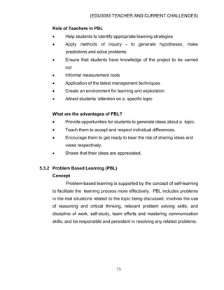 (EDU3093 TEACHER AND CURRENT CHALLENGES)
75
Role of Teachers in PBL
 Help students to identify appropriate learning strategies
 Apply methods of inquiry - to generate hypotheses, make
predictions and solve problems
 Ensure that students have knowledge of the project to be carried
out
 Informal measurement tools
 Application of the latest management techniques
 Create an environment for learning and exploration
 Attract students „attention on a specific topic
What are the advantages of PBL?
 Provide opportunities for students to generate ideas about a topic.
 Teach them to accept and respect individual differences.
 Encourage them to get ready to bear the risk of sharing ideas and
views respectively.
 Shows that their ideas are appreciated.
5.3.2 Problem Based Learning (PBL)
Concept
Problem-based learning is supported by the concept of self-learning
to facilitate the learning process more effectively. PBL includes problems
in the real situations related to the topic being discussed; involves the use
of reasoning and critical thinking, relevant problem solving skills, and
discipline of work, self-study, team efforts and mastering communication
skills, and be responsible and persistent in resolving any related problems.
 