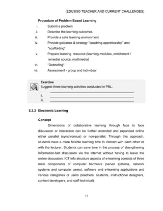 (EDU3093 TEACHER AND CURRENT CHALLENGES)
77
Procedure of Problem Based Learning
i. Submit a problem
ii. Describe the learning outcomes
iii. Provide a safe learning environment
iv. Provide guidance & strategy "coaching appreticeship" and
"scaffolding"
v. Prepare learning resource (learning modules, enrichment /
remedial source, multimedia)
vi. "Debriefing"
vii. Assessment - group and individual
Exercise
Suggest three learning activities conducted in PBL.
i. _______________________________________________
ii. _______________________________________________
iii. _______________________________________________
5.3.3 Electronic Learning
Concept
Dimensions of collaborative learning through face to face
discussion or interaction can be further extended and expanded online
either parallel (synchronous) or non-parallel. Through this approach,
students have a more flexible learning time to interact with each other or
with the lecturer. Students can save time in the process of strengthening
information-fact discussion via the internet without having to leave the
online discussion. ICT info structure aspects of e-learning consists of three
main components of computer hardware (server systems, network
systems and computer users), software and e-learning applications and
various categories of users (teachers, students, instructional designers,
content developers, and staff technical).
 