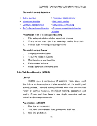 (EDU3093 TEACHER AND CURRENT CHALLENGES)
78
Electronic Learning Approach
› Online learning >Technology based learning
› Web based learning >Web based training
› Computer based training >Computer based learning
› Technology enhanced learning >Computer supported collaborative
learning
Presentation form of teaching and Learning
i. Print as journal articles, articles, magazines, e-books
ii. Videos such as video clips, video recordings, satellite broadcasts
iii. Such as audio recording and audio podcasts
Electronic Learning feature
i. Self-proportion of students
ii. To suit the needs of students
iii. Meet the diverse learning styles
iv. Easier access and wide
v. Need a computer and internet skills
5.3.4. Web-Based Learning (SESCO)
Concept
SESCO uses a combination of streaming video, power point
descriptions, audio description and other presentations in the teaching and
learning process. Therefore learning becomes more wide and rich with
variety of learning resources. Information learning, assessment and
sharing of ideas and views become more simple, accessible and can
spread rapidly through the website.
7 applications in SESCO
i. Real time announcement.
ii. Text, html, spread sheets, video, powerpoint, audio files
iii. Real time grade book
 