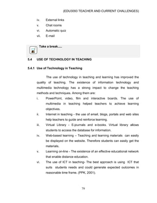 (EDU3093 TEACHER AND CURRENT CHALLENGES)
79
iv. External links
v. Chat rooms
vi. Automatic quiz
vii. E-mail
Take a break.....
5.4 USE OF TECHNOLOGY IN TEACHING
5.4.1 Use of Technology in Teaching
The use of technology in teaching and learning has improved the
quality of teaching. The existence of information technology and
multimedia technology has a strong impact to change the teaching
methods and techniques. Among them are:
i. PowerPoint, video, film and interactive boards. The use of
multimedia in teaching helped teachers to achieve learning
objectives.
ii. Internet in teaching - the use of email, blogs, portals and web sites
help teachers to guide and reinforce learning.
iii. Virtual Library - E-journals and e-books. Virtual library allows
students to access the database for information.
iv. Web-based learning – Teaching and learning materials can easily
be displayed on the website. Therefore students can easily get the
materials.
v. Learning on-line - The existence of an effective educational network
that enable distance education.
vi. The use of ICT in teaching- The best approach is using ICT that
suits students needs and could generate expected outcomes in
reasonable time frame. (PPK, 2001).
 