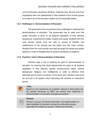 (EDU3093 TEACHER AND CURRENT CHALLENGES)
8
such as Education Assistance Scheme, Textbook Loan Scheme and Food
Supplement Plan are implemented to help students of low income groups
to be able to be in the education system and be physically healthy.
1.5.3 Challenges in Democratization of Education
The government has encountered many challenges in implementing
democratization of education. The government has to make sure that
quality education is given to all students regardless of their ethnicity
background, socioeconomic status, location and equity. Students from the
rural schools should have the right to access to facilities and
infrastructure of the schools just like those from the urban schools.
Students from the rural schools must also be taught by trained and quality
teachers in order to facilitate them to achieve excellence in academic.
1.5.4 Teachers’ roles in Democratization of Education
Teachers play a role in realizing the goal of democratization of
education by ensuring that equal opportunities are given to all students
regardless of their ethnicity, gender, socioeconomic status, cultural
background, religions, and intelligences in order to enhance their
potentials and to excel in academic. At the same time, teachers need to be
fair and just in all aspects when interacting with students of multi-ethnic
groups.
Think
Based on your experience as a teacher, discuss to what extent are
the policies introduced by MOE can achieve their objectives in
democratization of education amongst the students.
Discuss
Discuss in groups, the factors that hinder the implementation of
democratization of education among the multi-ethnic groups
especially the indigenous groups in Sabah and Sarawak.
 