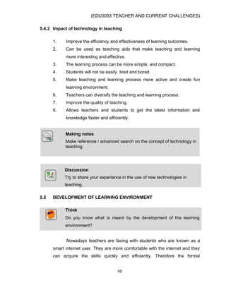(EDU3093 TEACHER AND CURRENT CHALLENGES)
80
5.4.2 Impact of technology in teaching
1. Improve the efficiency and effectiveness of learning outcomes.
2. Can be used as teaching aids that make teaching and learning
more interesting and effective.
3. The learning process can be more simple, and compact.
4. Students will not be easily tired and bored.
5. Make teaching and learning process more active and create fun
learning environment.
6. Teachers can diversify the teaching and learning process.
7. Improve the quality of teaching.
8. Allows teachers and students to get the latest information and
knowledge faster and efficiently.
Discussion
Try to share your experience in the use of new technologies in
teaching.
5.5 DEVELOPMENT OF LEARNING ENVIRONMENT
Think
Do you know what is meant by the development of the learning
environment?
Nowadays teachers are facing with students who are known as a
smart internet user. They are more comfortable with the internet and they
can acquire the skills quickly and efficiently. Therefore the formal
Making notes
Make reference / advanced search on the concept of technology in
teaching
 