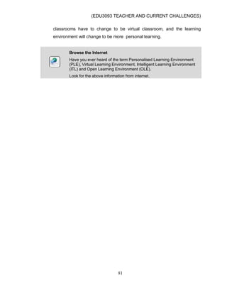 (EDU3093 TEACHER AND CURRENT CHALLENGES)
81
classrooms have to change to be virtual classroom, and the learning
environment will change to be more personal learning.
Browse the Internet
Have you ever heard of the term Personalised Learning Environment
(PLE), Virtual Learning Environment, Intelligent Learning Environment
(ITL) and Open Learning Environment (OLE).
Look for the above information from internet.
 