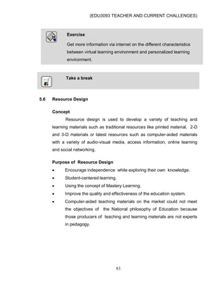 (EDU3093 TEACHER AND CURRENT CHALLENGES)
83
Take a break
5.6 Resource Design
Concept
Resource design is used to develop a variety of teaching and
learning materials such as traditional resources like printed material, 2-D
and 3-D materials or latest resources such as computer-aided materials
with a variety of audio-visual media, access information, online learning
and social networking.
Purpose of Resource Design
 Encourage independence while exploring their own knowledge.
 Student-centered learning.
 Using the concept of Mastery Learning.
 Improve the quality and effectiveness of the education system.
 Computer-aided teaching materials on the market could not meet
the objectives of the National philosophy of Education because
those producers of teaching and learning materials are not experts
in pedagogy.
Exercise
Get more information via internet on the different characteristics
between virtual learning environment and personalized learning
environment.
 