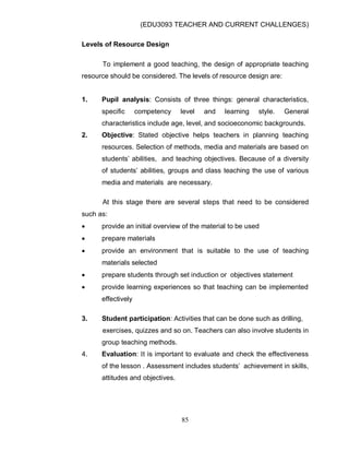 (EDU3093 TEACHER AND CURRENT CHALLENGES)
85
Levels of Resource Design
To implement a good teaching, the design of appropriate teaching
resource should be considered. The levels of resource design are:
1. Pupil analysis: Consists of three things: general characteristics,
specific competency level and learning style. General
characteristics include age, level, and socioeconomic backgrounds.
2. Objective: Stated objective helps teachers in planning teaching
resources. Selection of methods, media and materials are based on
students‟ abilities, and teaching objectives. Because of a diversity
of students‟ abilities, groups and class teaching the use of various
media and materials are necessary.
At this stage there are several steps that need to be considered
such as:
 provide an initial overview of the material to be used
 prepare materials
 provide an environment that is suitable to the use of teaching
materials selected
 prepare students through set induction or objectives statement
 provide learning experiences so that teaching can be implemented
effectively
3. Student participation: Activities that can be done such as drilling,
exercises, quizzes and so on. Teachers can also involve students in
group teaching methods.
4. Evaluation: It is important to evaluate and check the effectiveness
of the lesson . Assessment includes students‟ achievement in skills,
attitudes and objectives.
 