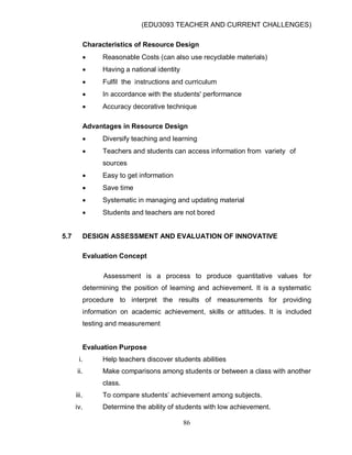 (EDU3093 TEACHER AND CURRENT CHALLENGES)
86
Characteristics of Resource Design
 Reasonable Costs (can also use recyclable materials)
 Having a national identity
 Fulfil the instructions and curriculum
 In accordance with the students' performance
 Accuracy decorative technique
Advantages in Resource Design
 Diversify teaching and learning
 Teachers and students can access information from variety of
sources
 Easy to get information
 Save time
 Systematic in managing and updating material
 Students and teachers are not bored
5.7 DESIGN ASSESSMENT AND EVALUATION OF INNOVATIVE
Evaluation Concept
Assessment is a process to produce quantitative values for
determining the position of learning and achievement. It is a systematic
procedure to interpret the results of measurements for providing
information on academic achievement, skills or attitudes. It is included
testing and measurement
Evaluation Purpose
i. Help teachers discover students abilities
ii. Make comparisons among students or between a class with another
class.
iii. To compare students‟ achievement among subjects.
iv. Determine the ability of students with low achievement.
 