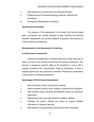 (EDU3093 TEACHER AND CURRENT CHALLENGES)
87
v. Help teachers to do enrichment and remedial activities.
vi. Enable teachers to evaluate teaching materials, methods and
techniques
vii. Increase the effectiveness of teaching
Assessment of Learning
The purpose of the assessment is to ensure that learning takes
place as planned, and assists teachers to plan teaching and learning
activities. Assessment can provide feedback to teachers and students to
improve teaching and learning.
Developments in the Assessment of Learning
A. Performance Assessment
Assess the development of students learning to clarify what can be
made and how is the process of learning and learning experience. This
process is assessing students' ability to do something or use a skill in
creating something new. Assessments made by observation of what is
actually experienced and produced by students. Performance assessment
is also known as authentic assessment.
Advantages of Performance Assessment.
i. Record of what is known and done by students
ii. Assess students' ability to think, analyze, synthesize and evaluation
iii. Help teachers make individual assessments based on continuous
observation.
iv. Help teachers plan instruction based on students abilities.
v. Facilitate the school, parents and others to acquire detailed
information on students‟ learning.
vi. Help teachers manage teaching and learning more meaningful.
 