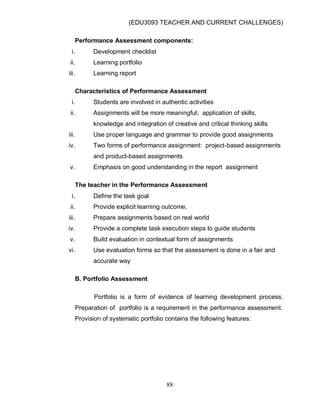 (EDU3093 TEACHER AND CURRENT CHALLENGES)
88
Performance Assessment components:
i. Development checklist
ii. Learning portfolio
iii. Learning report
Characteristics of Performance Assessment
i. Students are involved in authentic activities
ii. Assignments will be more meaningful; application of skills,
knowledge and integration of creative and critical thinking skills
iii. Use proper language and grammar to provide good assignments
iv. Two forms of performance assignment: project-based assignments
and product-based assignments
v. Emphasis on good understanding in the report assignment
The teacher in the Performance Assessment
i. Define the task goal
ii. Provide explicit learning outcome.
iii. Prepare assignments based on real world
iv. Provide a complete task execution steps to guide students
v. Build evaluation in contextual form of assignments
vi. Use evaluation forms so that the assessment is done in a fair and
accurate way
B. Portfolio Assessment
Portfolio is a form of evidence of learning development process.
Preparation of portfolio is a requirement in the performance assessment.
Provision of systematic portfolio contains the following features:
 