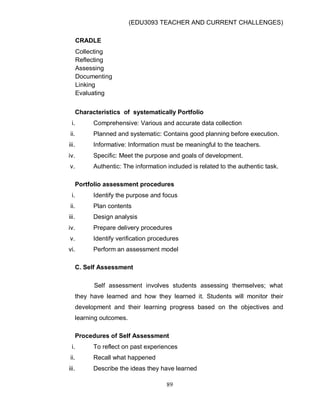 (EDU3093 TEACHER AND CURRENT CHALLENGES)
89
CRADLE
Collecting
Reflecting
Assessing
Documenting
Linking
Evaluating
Characteristics of systematically Portfolio
i. Comprehensive: Various and accurate data collection
ii. Planned and systematic: Contains good planning before execution.
iii. Informative: Information must be meaningful to the teachers.
iv. Specific: Meet the purpose and goals of development.
v. Authentic: The information included is related to the authentic task.
Portfolio assessment procedures
i. Identify the purpose and focus
ii. Plan contents
iii. Design analysis
iv. Prepare delivery procedures
v. Identify verification procedures
vi. Perform an assessment model
C. Self Assessment
Self assessment involves students assessing themselves; what
they have learned and how they learned it. Students will monitor their
development and their learning progress based on the objectives and
learning outcomes.
Procedures of Self Assessment
i. To reflect on past experiences
ii. Recall what happened
iii. Describe the ideas they have learned
 