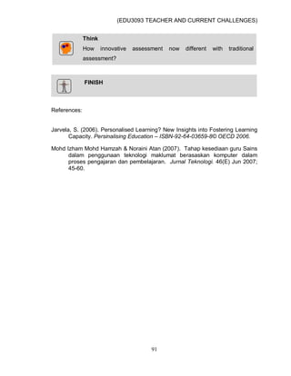 (EDU3093 TEACHER AND CURRENT CHALLENGES)
91
Think
How innovative assessment now different with traditional
assessment?
FINISH
References:
Jarvela, S. (2006). Personalised Learning? New Insights into Fostering Learning
Capacity. Persinalising Education – ISBN-92-64-03659-8© OECD 2006.
Mohd Izham Mohd Hamzah & Noraini Atan (2007). Tahap kesediaan guru Sains
dalam penggunaan teknologi maklumat berasaskan komputer dalam
proses pengajaran dan pembelajaran. Jurnal Teknologi. 46(E) Jun 2007;
45-60.
 