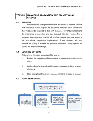 (EDU3093 TEACHER AND CURRENT CHALLENGES)
92
TOPIC 6 MANAGING INNOVATION AND EDUCATIONAL
CHANGE
6.0 SYNOPSIS
Innovation and changes in education are aimed to produce creative
and innovative human capital. As educators, teachers must understand
their roles and be prepared to deal with changes. They should understand
the importance of innovation and able to adapt it in daily routine. This is
because innovation and change will provide impacts on every aspect of
the educational programme implemented. These changes will also
improve the quality of teacher. As guidance, Education Quality System will
control the direction of change.
6.1 LEARNING OUTCOME
At the end of this topic, students will be able to;
i. Explain the importance of innovation and change in education to the
nation.
ii. Analyze the characteristics of innovative management and strategy
of change.
iii. State examples of innovative management and strategy of change.
6.2 TOPIC FRAMEWORK
QUALITY SYSTEM
OF EDUCATION
MALAYSIA
 