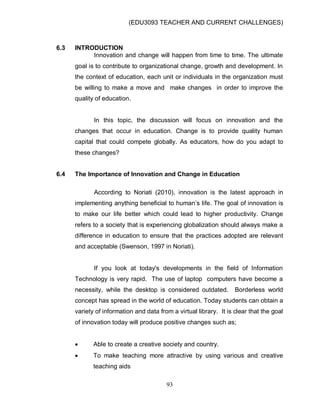 (EDU3093 TEACHER AND CURRENT CHALLENGES)
93
6.3 INTRODUCTION
Innovation and change will happen from time to time. The ultimate
goal is to contribute to organizational change, growth and development. In
the context of education, each unit or individuals in the organization must
be willing to make a move and make changes in order to improve the
quality of education.
In this topic, the discussion will focus on innovation and the
changes that occur in education. Change is to provide quality human
capital that could compete globally. As educators, how do you adapt to
these changes?
6.4 The Importance of Innovation and Change in Education
According to Noriati (2010), innovation is the latest approach in
implementing anything beneficial to human‟s life. The goal of innovation is
to make our life better which could lead to higher productivity. Change
refers to a society that is experiencing globalization should always make a
difference in education to ensure that the practices adopted are relevant
and acceptable (Swenson, 1997 in Noriati).
If you look at today's developments in the field of Information
Technology is very rapid. The use of laptop computers have become a
necessity, while the desktop is considered outdated. Borderless world
concept has spread in the world of education. Today students can obtain a
variety of information and data from a virtual library. It is clear that the goal
of innovation today will produce positive changes such as;
 Able to create a creative society and country.
 To make teaching more attractive by using various and creative
teaching aids
 