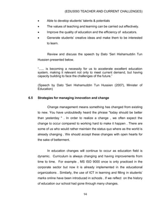 (EDU3093 TEACHER AND CURRENT CHALLENGES)
94
 Able to develop students‟ talents & potentials
 The values of teaching and learning can be carried out effectively.
 Improve the quality of education and the efficiency of educators.
 Generate students‟ creative ideas and make them to be interested
to learn.
Review and discuss the speech by Dato 'Seri Hishamuddin Tun
Hussien presented below.
“...... is becoming a necessity for us to accelerate excellent education
system, making it relevant not only to meet current demand, but having
capacity building to face the challenges of the future.”
(Speech by Dato 'Seri Hishamuddin Tun Hussien (2007), Minister of
Education)
6.5 Strategies for managing innovation and change
Change management means something has changed from existing
to new. You have undoubtedly heard the phrase "today should be better
than yesterday " . In order to realize a change , we often expect the
change to occur compared to working hard to make it happen . There are
some of us who would rather maintain the status quo where as the world is
already changing . We should accept these changes with open hearts for
the sake of betterment.
In education changes will continue to occur as education field is
dynamic. Curriculum is always changing and having improvements from
time to time. For example , MS ISO 9000 once is only practiced in the
corporate sector but now it is already implemented in the educational
organizations . Similarly, the use of ICT in learning and filling in students‟
marks online have been introduced in schools . If we reflect on the history
of education our school had gone through many changes.
 