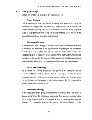 (EDU3093 TEACHER AND CURRENT CHALLENGES)
95
6.5.1 Strategy of Change
Among the strategy of change in an organization is;
 Power Strategy
The administration will use formal authority and control to force the
members to comply with all rules and regulations. For example, the
enforcement of working time. Various methods are used such as punch
cards or fingerprints (thumb print). To ensure that this rule is followed, the
concept of reward and discipline is practiced.
 Persuasion Strategy
In implementing this strategy, a leader should own an interpersonal skills
to convince the members of the organization. Any changes you want to do
must be planned carefully and be accepted by them. For example, the
practice of paper or electricity conservation in the organization. There is no
obligation to do so. So, the success of the practice is highly depending on
how the leader as an agent of change could influence the subordinates.
 Re-Education Strategy
As a leader, he should encourage the group to do reflection on the
success and failure of the actions taken. For example, we take the same
as above. Members of the group should create a culture of reflection about
the implications of the paper or electricity savings to the organization.
Does it bring more benefits or not?
 Facilitation Strategy
In this case, the target group will determine their plans and the agent of
change will provide the necessary resources. This action is to ensure that
there is no impediment to the target group to continue the planned
changes. For example, teachers in special education classes for the
 