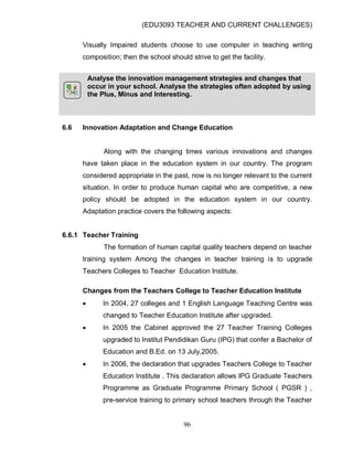 (EDU3093 TEACHER AND CURRENT CHALLENGES)
96
Visually Impaired students choose to use computer in teaching writing
composition; then the school should strive to get the facility.
Analyse the innovation management strategies and changes that
occur in your school. Analyse the strategies often adopted by using
the Plus, Minus and Interesting.
6.6 Innovation Adaptation and Change Education
Along with the changing times various innovations and changes
have taken place in the education system in our country. The program
considered appropriate in the past, now is no longer relevant to the current
situation. In order to produce human capital who are competitive, a new
policy should be adopted in the education system in our country.
Adaptation practice covers the following aspects:
6.6.1 Teacher Training
The formation of human capital quality teachers depend on teacher
training system Among the changes in teacher training is to upgrade
Teachers Colleges to Teacher Education Institute.
Changes from the Teachers College to Teacher Education Institute
 In 2004, 27 colleges and 1 English Language Teaching Centre was
changed to Teacher Education Institute after upgraded.
 In 2005 the Cabinet approved the 27 Teacher Training Colleges
upgraded to Institut Pendidikan Guru (IPG) that confer a Bachelor of
Education and B.Ed. on 13 July,2005.
 In 2006, the declaration that upgrades Teachers College to Teacher
Education Institute . This declaration allows IPG Graduate Teachers
Programme as Graduate Programme Primary School ( PGSR ) ,
pre-service training to primary school teachers through the Teacher
 