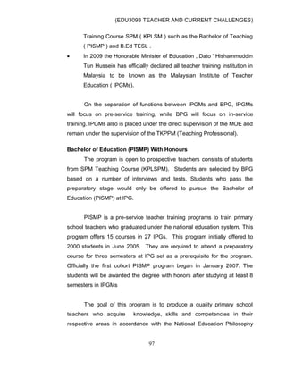 (EDU3093 TEACHER AND CURRENT CHALLENGES)
97
Training Course SPM ( KPLSM ) such as the Bachelor of Teaching
( PISMP ) and B.Ed TESL .
 In 2009 the Honorable Minister of Education , Dato ' Hishammuddin
Tun Hussein has officially declared all teacher training institution in
Malaysia to be known as the Malaysian Institute of Teacher
Education ( IPGMs).
On the separation of functions between IPGMs and BPG, IPGMs
will focus on pre-service training, while BPG will focus on in-service
training. IPGMs also is placed under the direct supervision of the MOE and
remain under the supervision of the TKPPM (Teaching Professional).
Bachelor of Education (PISMP) With Honours
The program is open to prospective teachers consists of students
from SPM Teaching Course (KPLSPM). Students are selected by BPG
based on a number of interviews and tests. Students who pass the
preparatory stage would only be offered to pursue the Bachelor of
Education (PISMP) at IPG.
PISMP is a pre-service teacher training programs to train primary
school teachers who graduated under the national education system. This
program offers 15 courses in 27 IPGs. This program initially offered to
2000 students in June 2005. They are required to attend a preparatory
course for three semesters at IPG set as a prerequisite for the program.
Officially the first cohort PISMP program began in January 2007. The
students will be awarded the degree with honors after studying at least 8
semesters in IPGMs
The goal of this program is to produce a quality primary school
teachers who acquire knowledge, skills and competencies in their
respective areas in accordance with the National Education Philosophy
 