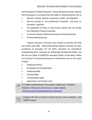 (EDU3093 TEACHER AND CURRENT CHALLENGES)
98
and Philosophy of Teacher Education. During the period of study, students
will be exposed to a curriculum that will shape an individual teacher who is;
 Dynamic, relevant, futuristic, responsive, holistic, and integrated
 Has the concept of the personhood of teachers and focus on
humanistic approach.
 The application of theory to build human teacher who can handle
the challenges of being an educator.
 Is coherent between effective learning and clinical experience
 Promote lifelong learning
Teacher Education Curriculum was enacted to prioritize soft skills
and various other skills. Global Perspectives related to education are also
considered as Education For All (EFA), Education for International
Understanding (EIU), Education for Sustainable Development (ESD), and
also the four pillars of UNESCO's education (Pillars of Education). Below
are the focus of the learning outcomes to be achieved over the four years
of study:
 Professional Ethics
 Knowledge and Understanding
 Intellectual Skills
 Practical Skills
 Transmissibility Skills
 Appreciation and Practice Value
For better understanding on this program, please read Handbook
Bachelor of Education with Honours or screen website
http://www.edu.my/download/panduan_pismp.pdf
Compare the form of teacher training that you have undergone with
PISMP Program.
 