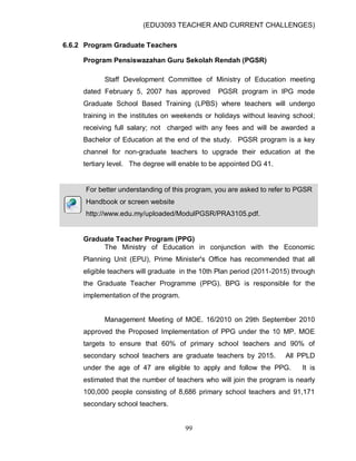 (EDU3093 TEACHER AND CURRENT CHALLENGES)
99
6.6.2 Program Graduate Teachers
Program Pensiswazahan Guru Sekolah Rendah (PGSR)
Staff Development Committee of Ministry of Education meeting
dated February 5, 2007 has approved PGSR program in IPG mode
Graduate School Based Training (LPBS) where teachers will undergo
training in the institutes on weekends or holidays without leaving school;
receiving full salary; not charged with any fees and will be awarded a
Bachelor of Education at the end of the study. PGSR program is a key
channel for non-graduate teachers to upgrade their education at the
tertiary level. The degree will enable to be appointed DG 41.
For better understanding of this program, you are asked to refer to PGSR
Handbook or screen website
http://www.edu.my/uploaded/ModulPGSR/PRA3105.pdf.
Graduate Teacher Program (PPG)
The Ministry of Education in conjunction with the Economic
Planning Unit (EPU), Prime Minister's Office has recommended that all
eligible teachers will graduate in the 10th Plan period (2011-2015) through
the Graduate Teacher Programme (PPG). BPG is responsible for the
implementation of the program.
Management Meeting of MOE. 16/2010 on 29th September 2010
approved the Proposed Implementation of PPG under the 10 MP. MOE
targets to ensure that 60% of primary school teachers and 90% of
secondary school teachers are graduate teachers by 2015. All PPLD
under the age of 47 are eligible to apply and follow the PPG. It is
estimated that the number of teachers who will join the program is nearly
100,000 people consisting of 8,686 primary school teachers and 91,171
secondary school teachers.
 