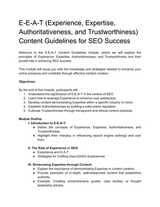 E-E-A-T (Experience, Expertise,
Authoritativeness, and Trustworthiness)
Content Guidelines for SEO Success
Welcome to the E-E-A-T Content Guidelines module, where we will explore the
principles of Experience, Expertise, Authoritativeness, and Trustworthiness and their
pivotal role in achieving SEO success.
This module will equip you with the knowledge and strategies needed to enhance your
online presence and credibility through effective content creation.
Objectives:
By the end of this module, participants will:
1. Understand the significance of E-E-A-T in the context of SEO.
2. Learn how to leverage Experience to enhance user satisfaction.
3. Develop content demonstrating Expertise within a specific industry or niche.
4. Establish Authoritativeness by building a solid online reputation.
5. Cultivate Trustworthiness through transparent and ethical content practices.
Module Outline:
I. Introduction to E-E-A-T:
● Define the concepts of Experience, Expertise, Authoritativeness, and
Trustworthiness.
● Highlight their interplay in influencing search engine rankings and user
trust.
II. The Role of Experience in SEO:
● Experience and E-A-T
● Strategies for Crafting User-Centric Experiences
III. Showcasing Expertise through Content:
● Explain the importance of demonstrating Expertise in content creation.
● Provide examples of in-depth, well-researched content that establishes
authority.
● Example: Creating comprehensive guides, case studies, or thought
leadership articles.
 