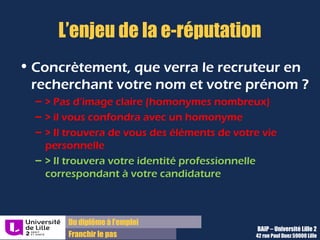 Du diplôme à l’emploi,
Franchir le pas
Bureau d’Aide à l’Insertion Professionnelle
42 rue Paul DUEZ -59000 LILLE
Premiers conseils pour maîtriser le risque
Ne mettez jamais sur Internet à votre nom
des informations avec lesquelles vous ne
souhaiteriez pas être associées dans le
monde réel (recrutement).
Relisez toujours avec du recul ce que vous
écrivez sur le net (forums, blogs,
commentaires, etc.)
Choisissez vos amis ou contacts comme
vous choisissez vos amis dans le monde
réel.
Ne dévoilez aucune information relative à
vos proches sur les réseaux sociaux et
autres blogs (noms, dates de naissance,
etc.),
Maîtrisez qui peut voir vos photos et vidéos
sur les sites de partage,
Prenez garde à ce que les informations
diffusées sur les réseaux sociaux ne
fournissent pas d’informations utilisables
contre vous (dates de vacances prévues,
santé, etc.).
 
