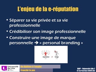 Du diplôme à l’emploi,
Franchir le pas
Bureau d’Aide à l’Insertion Professionnelle
42 rue Paul DUEZ -59000 LILLE
Identité professionnelle/vie privée
Différencier les comptes représentant votre vie privée et votre vie professionnelle
Par exemple :
Facebook = vie privée
Viadeo/ LinkedIn = vie professionnelle
Ce qui est personnel doit être masqué au grand public et aux moteurs de recherche, on
ne sait jamais comment la moindre passion, le moindre évènement peut être interprété
par le prisme du net.
 
