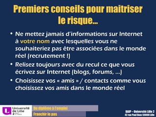 Du diplôme à l’emploi,
Franchir le pas
Bureau d’Aide à l’Insertion Professionnelle
42 rue Paul DUEZ -59000 LILLE
Séparez (vraiment) les identités numériques
L’utilisation de pseudonymes ne garantit pas l’ « étanchéité » de vos identités
numériques, surtout si vous utilisez le même !
Il vous faut des pseudonymes différents en fonction des sites visités
Un pseudonyme personnel rappelant vos goûts ou un surnom enfantin peut être facilement
mémorisé par vos proches, mais pas par un recruteur.
Et pensez à utilisez aussi des adresses mail différentes selon les interlocuteurs, privés
ou professionnels, afin qu’on ne vous retrouve pas par ce biais !
Une adresse mail et un pseudonyme par vie ( privée et professionnelle), voire une
troisième secrète !)
Les coordonnées privées ne devraient pas faire apparaître votre nom dans l’idéal, car c’est
par là que les recruteurs vont vous rechercher.
 