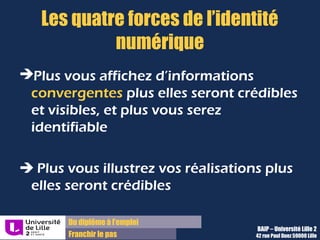 Du diplôme à l’emploi,
Franchir le pas
Bureau d’Aide à l’Insertion Professionnelle
42 rue Paul DUEZ -59000 LILLE
Niveau « simple « de visibilité
Il s’agit de :
Avoir son CV publié dans les bonnes
Cvtjèques (jobbaord ou Cvthèque
d’entreprise)
Mettre à jour son CV régulièrement sur les
différents supports afin d’être toujours bien
répertorié et affiché
Cela permet de :
Etre visible des recruteurs uniquement
pendant leur recherche
De se montrer en recherche active et
disponible
Attention à bien choisir les coordonnées que vous
rendez visibles et qui peut les trouver
 