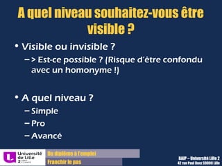 Du diplôme à l’emploi,
Franchir le pas
Bureau d’Aide à l’Insertion Professionnelle
42 rue Paul DUEZ -59000 LILLE
APEC, Cadremploi, Monster ! Apparaissez dans
les CVthèques
La vocation première de ces sites est de :
•Diffuser des offres d’emploi
Proposer une réserve de CV aux
entreprises :
Votre CV peut, si vous le désirez, être vu par des
recruteurs en recherche de candidats, afin
d’être sélectionné et contacté pour une
proposition de stage ou d’emploi
Choisir les sites ou plateformes Emploi ou
encore Jobboards selon votre objectif,
votre secteur et la zone géographique
visée
Conseil : 2 sites généralistes et/ou régionaux, 3
sites spécialisés dans votre secteur suffisent
pour vous assurer une assez bonne visibilité
Mise en place de CV publics :
 Cela permet de renforcer votre présence dans
les résultats de recherche
Objectifs : Modalités
Recherchez et publiez votre CV sur des niches car les profils généralistes
sont noyés dans la masse
 