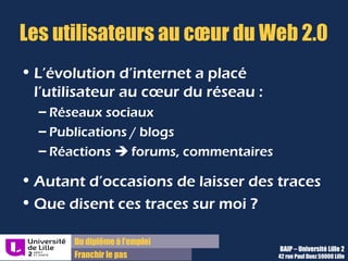 Du diplôme à l’emploi,
Franchir le pas
Bureau d’Aide à l’Insertion Professionnelle
42 rue Paul DUEZ -59000 LILLE
L’évolution d’Internet a placé
l’utilisateur au cœur du réseau :
 Réseaux sociaux
 Publications, blogs
 Réactions sur forums ou commentaires
Cela a multiplié des occasions de laisser
des traces !
Que disent ces traces de moi ?
L'e-réputation, parfois appelée web-réputation,
cyber-réputation, réputation numérique, sur le
Web, sur Internet ou en ligne,
est la réputation, l’opinion commune
(informations, avis, échanges, commentaires,
rumeurs…)
sur le Web d'une entité (marque, personne,
morale (entreprise) ou physique (particulier),
réelle.
L’e-réputation s’applique à une identité
numérique.
Evolutions d’Internet : Définition Wikipédia :
Les utilisateurs au cœur du Web 2.0
 