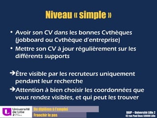 Du diplôme à l’emploi,
Franchir le pas
Bureau d’Aide à l’Insertion Professionnelle
42 rue Paul DUEZ -59000 LILLE
Les jobboards …….en chiffres !:
Site Secteur
Nb
visites/mois
Nb
visiteurs/moi
s
Nb d'offres
Nombre de
CV
Apec.fr Cadres 4,4 millions 1,3 million
215 000 en
2009
297 000
Monster.fr
Généralist
e
4 millions 2 millions
250 000/moi
s
5,7 millions
Regionsjob.com
Généralist
e
4,8 millions 2,2 millions 30 000 1,5 million
PianeoJobs.com
Généralist
e
4 millions 3 millions 21 000 600 000
Source wikipedia : page jobboard / données FocusRH 2010
Les jobboards sont utiles mais pas suffisants !
 