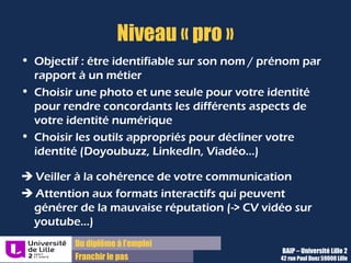 Du diplôme à l’emploi,
Franchir le pas
Bureau d’Aide à l’Insertion Professionnelle
42 rue Paul DUEZ -59000 LILLE
Doyoubuzz : faites de votre CV une vitrine
•Concevoir un CV dynamique, avec une mise en
page personnalisable
•Inclure des présentations, des réalisations ,des
vidéos, des images, vos chaines de contenus,
etc…
•Donner une preuve de ses compétences en
communication et de sa créativité
Exemple :
https://www.doyoubuzz.com/fr/p/modeles-cv/legendary
Votre CV est accessible via une adresse web
que vous pouvez ajouter sur votre CV sous
votre adresse mail :
http://doyoubuzz.com/mon-nom
Vous pouvez l’exporter en Word ou PDF
Vous pouvez aussi diffuser ce CV sur les
cvthèques à partir de doyoubuzz directement
Il s’agit de : Petits plus :
 