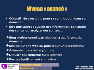 Du diplôme à l’emploi,
Franchir le pas
Bureau d’Aide à l’Insertion Professionnelle
42 rue Paul DUEZ -59000 LILLE
Viadéo, LinkedIn : tissez votre réseau
professionnel
Viadeo et LinkedIn
Ce sont deux outils incontournables afin d’être
visible en tant que professionnel de son
secteur, de rechercher des contacts connus ou
potentiels
Mais ce sont aussi
des plateformes de diffusion d’offres !
Elargissez votre réseau
Rentrez en contact avec les contacts de vos
propres contacts afin d’agrandir votre cercle
 consultez le diaporama de la même page
« Créer, entretenir et utiliser son réseau » pour
savoir comment aborder un contact inconnu
Objectif : démontrer votre motivation et
votre compréhension des enjeux du poste,
sans insister toutefois.
Conseils pour créer son profil Viadeo ou LinkedIn
Rédigez votre profil avec soin, sans se dévaloriser, ni se
sur-vendre, sans fautes et le plus complètement
possible.
Le profil
Votre profil regroupe un résumé (une accroche de votre
profil), votre parcours ( formation et stage/emplois listés
par dates), vos compétences (à remplir avec précaution),
vos langues pratiquées, et vos centres d’intérêt.
Affirmez votre projet professionnel
Pour être identifiable, vous devez affirmez votre projet ou
le métier que vous envisagez d’exercer à la suite de
votre cursus dans le résumé, cela donnera envie de lire
plus attentivement votre profil
 utilisez les mots –clés de votre secteur pour citer des
missions à remplir ou celles réalisées lors d’expériences
précédentes, vous n’êtes plus contraint à une page
comme pour le CV
Astuce : ajoutez une photo professionnelle, votre
profil a plus de chances statistiquement d’être vu
s’il comporte une photo !
 