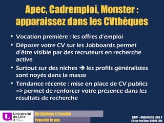 Du diplôme à l’emploi,
Franchir le pas
Bureau d’Aide à l’Insertion Professionnelle
42 rue Paul DUEZ -59000 LILLE
Réaliser un site ou un blog
Différents outils existent :
 Un outil comme Wordpress ou Jomla à installer
sur votre serveur, donc sans pub mais avec
frais d’hébergement et la nécessité de
connaissances techniques,
 Une plateforme en ligne, soit en réseaux
comme avec les journaux, ce qui permet
d’avoir de l’audience plus facilement,
 Des réseaux de blogs peuvent aussi être
intéressants
Le contenu du blog professionnel doit être
pertinent et instructif pour montrer vos
connaissances actualisées sur le sujet.
Les maîtres mots sont régularité et clarté :
 Clarté : pour avoir une ligne éditoriale qui
permet à votre identité professionnelle d’être
lisible.
 Régularité : pour donner envie aux visiteurs de
vous suivre.
Un site ou un blog : Un blog professionnel :
Cela peut aussi être une aventure collective.
 