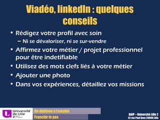 Du diplôme à l’emploi,
Franchir le pas
Bureau d’Aide à l’Insertion Professionnelle
42 rue Paul DUEZ -59000 LILLE
Nous contacter
Bureau d’Aide à l’Insertion Professionnelle
03 20 96 52 76
baip@univ-lille2.fr
http://lilagora.univ-lille.fr
 