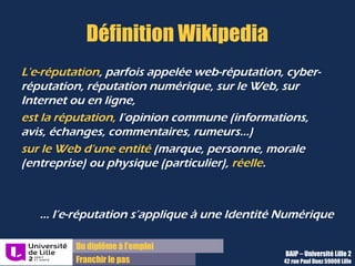 Du diplôme à l’emploi,
Franchir le pas
Bureau d’Aide à l’Insertion Professionnelle
42 rue Paul DUEZ -59000 LILLE
L’identité numérique
L’identité numérique est le lien entre la personne physique et
sa ou ses représentation sur le WEB
La e-reputation est donc l’ensemble des données, informations, avis,
commentaires associés à une identité numérique particulière
 Nom/prénom
 Pseudonyme
 Mail
 Nom de domaine
 