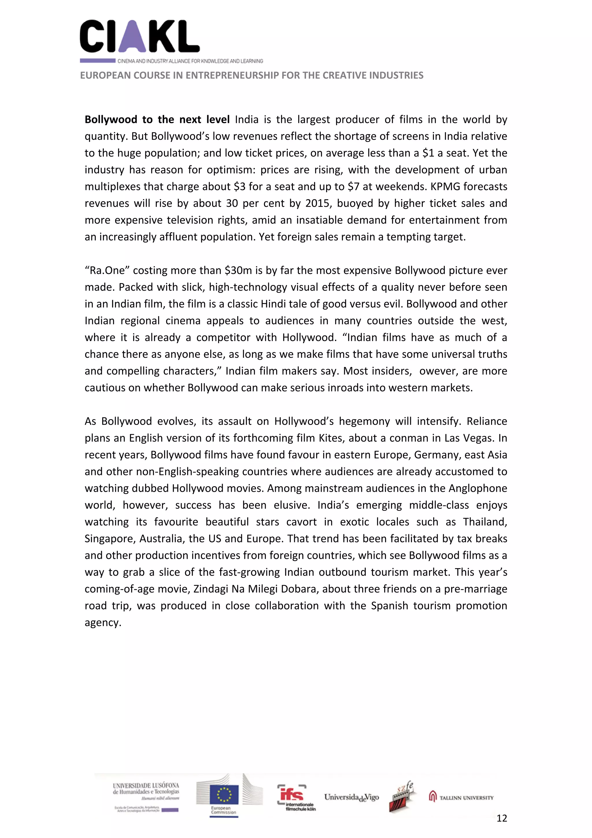                                                               
 
 
	 
 EUROPEAN COURSE IN ENTREPRENEURSHIP FOR THE CREATIVE INDUSTRIES                                                              
 
12 
 
 
Bollywood  to  the  next  level  India  is  the  largest  producer  of  films  in  the  world  by 
quantity. But Bollywood’s low revenues reflect the shortage of screens in India relative 
to the huge population; and low ticket prices, on average less than a $1 a seat. Yet the 
industry  has  reason  for  optimism:  prices  are  rising,  with  the  development  of  urban 
multiplexes that charge about $3 for a seat and up to $7 at weekends. KPMG forecasts 
revenues will rise by about 30 per cent by 2015, buoyed by higher ticket sales and 
more expensive television rights, amid an insatiable demand for entertainment from 
an increasingly affluent population. Yet foreign sales remain a tempting target.  
 
“Ra.One” costing more than $30m is by far the most expensive Bollywood picture ever 
made. Packed with slick, high‐technology visual effects of a quality never before seen 
in an Indian film, the film is a classic Hindi tale of good versus evil. Bollywood and other 
Indian  regional  cinema  appeals  to  audiences  in  many  countries  outside  the  west, 
where  it  is  already  a  competitor  with  Hollywood.  “Indian  films  have  as  much  of  a 
chance there as anyone else, as long as we make films that have some universal truths 
and compelling characters,” Indian film makers say. Most insiders,  owever, are more 
cautious on whether Bollywood can make serious inroads into western markets.  
 
As  Bollywood  evolves,  its  assault  on  Hollywood’s  hegemony  will  intensify.  Reliance 
plans an English version of its forthcoming film Kites, about a conman in Las Vegas. In 
recent years, Bollywood films have found favour in eastern Europe, Germany, east Asia 
and other non‐English‐speaking countries where audiences are already accustomed to 
watching dubbed Hollywood movies. Among mainstream audiences in the Anglophone 
world,  however,  success  has  been  elusive.  India’s  emerging  middle‐class  enjoys 
watching  its  favourite  beautiful  stars  cavort  in  exotic  locales  such  as  Thailand, 
Singapore, Australia, the US and Europe. That trend has been facilitated by tax breaks 
and other production incentives from foreign countries, which see Bollywood films as a 
way to grab a slice of the fast‐growing Indian outbound tourism market. This year’s 
coming‐of‐age movie, Zindagi Na Milegi Dobara, about three friends on a pre‐marriage 
road  trip,  was  produced  in  close  collaboration  with  the  Spanish  tourism  promotion 
agency. 
 