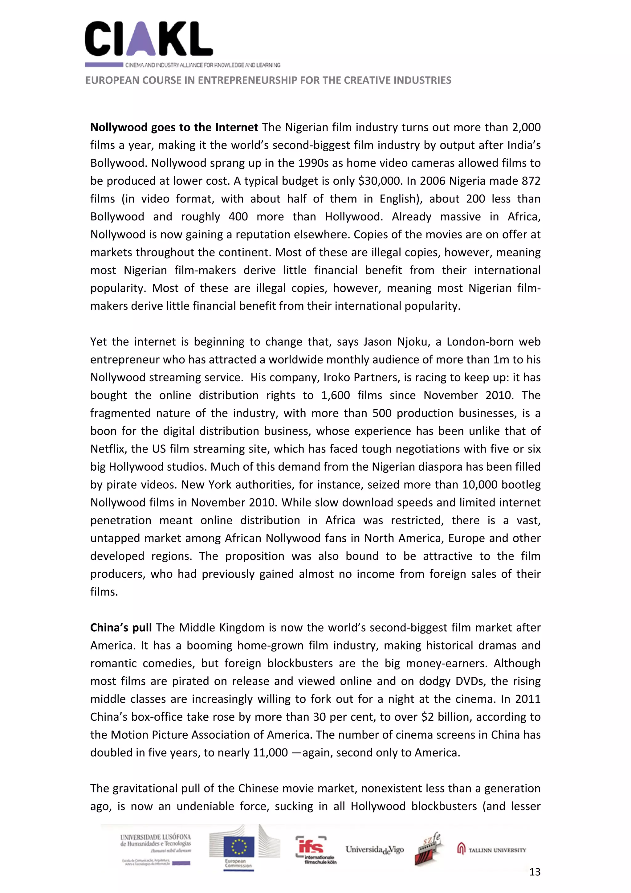                                                               
 
 
	 
 EUROPEAN COURSE IN ENTREPRENEURSHIP FOR THE CREATIVE INDUSTRIES                                                              
 
13 
 
 
Nollywood goes to the Internet The Nigerian film industry turns out more than 2,000 
films a year, making it the world’s second‐biggest film industry by output after India’s 
Bollywood. Nollywood sprang up in the 1990s as home video cameras allowed films to 
be produced at lower cost. A typical budget is only $30,000. In 2006 Nigeria made 872 
films  (in  video  format,  with  about  half  of  them  in  English),  about  200  less  than 
Bollywood  and  roughly  400  more  than  Hollywood.  Already  massive  in  Africa, 
Nollywood is now gaining a reputation elsewhere. Copies of the movies are on offer at 
markets throughout the continent. Most of these are illegal copies, however, meaning 
most  Nigerian  film‐makers  derive  little  financial  benefit  from  their  international 
popularity.  Most  of  these  are  illegal  copies,  however,  meaning  most  Nigerian  film‐
makers derive little financial benefit from their international popularity. 
 
Yet  the  internet  is  beginning  to  change  that,  says  Jason  Njoku,  a  London‐born  web 
entrepreneur who has attracted a worldwide monthly audience of more than 1m to his 
Nollywood streaming service.  His company, Iroko Partners, is racing to keep up: it has 
bought  the  online  distribution  rights  to  1,600  films  since  November  2010.  The 
fragmented  nature  of  the  industry,  with  more  than  500  production  businesses,  is  a 
boon for the digital distribution business, whose experience has been unlike that of 
Netflix, the US film streaming site, which has faced tough negotiations with five or six 
big Hollywood studios. Much of this demand from the Nigerian diaspora has been filled 
by pirate videos. New York authorities, for instance, seized more than 10,000 bootleg 
Nollywood films in November 2010. While slow download speeds and limited internet 
penetration  meant  online  distribution  in  Africa  was  restricted,  there  is  a  vast, 
untapped market among African Nollywood fans in North America, Europe and other 
developed  regions.  The  proposition  was  also  bound  to  be  attractive  to  the  film 
producers, who had previously gained almost no income from foreign sales of their 
films. 
 
China’s pull The Middle Kingdom is now the world’s second‐biggest film market after 
America. It  has a booming home‐grown film industry, making historical dramas and 
romantic  comedies,  but  foreign  blockbusters  are  the  big  money‐earners.  Although 
most films are pirated on release and viewed online and on dodgy DVDs, the rising 
middle classes are increasingly willing to fork out for a night at the cinema. In 2011 
China’s box‐office take rose by more than 30 per cent, to over $2 billion, according to 
the Motion Picture Association of America. The number of cinema screens in China has 
doubled in five years, to nearly 11,000 —again, second only to America.  
 
The gravitational pull of the Chinese movie market, nonexistent less than a generation 
ago,  is  now  an  undeniable  force,  sucking  in  all  Hollywood  blockbusters  (and  lesser 
 