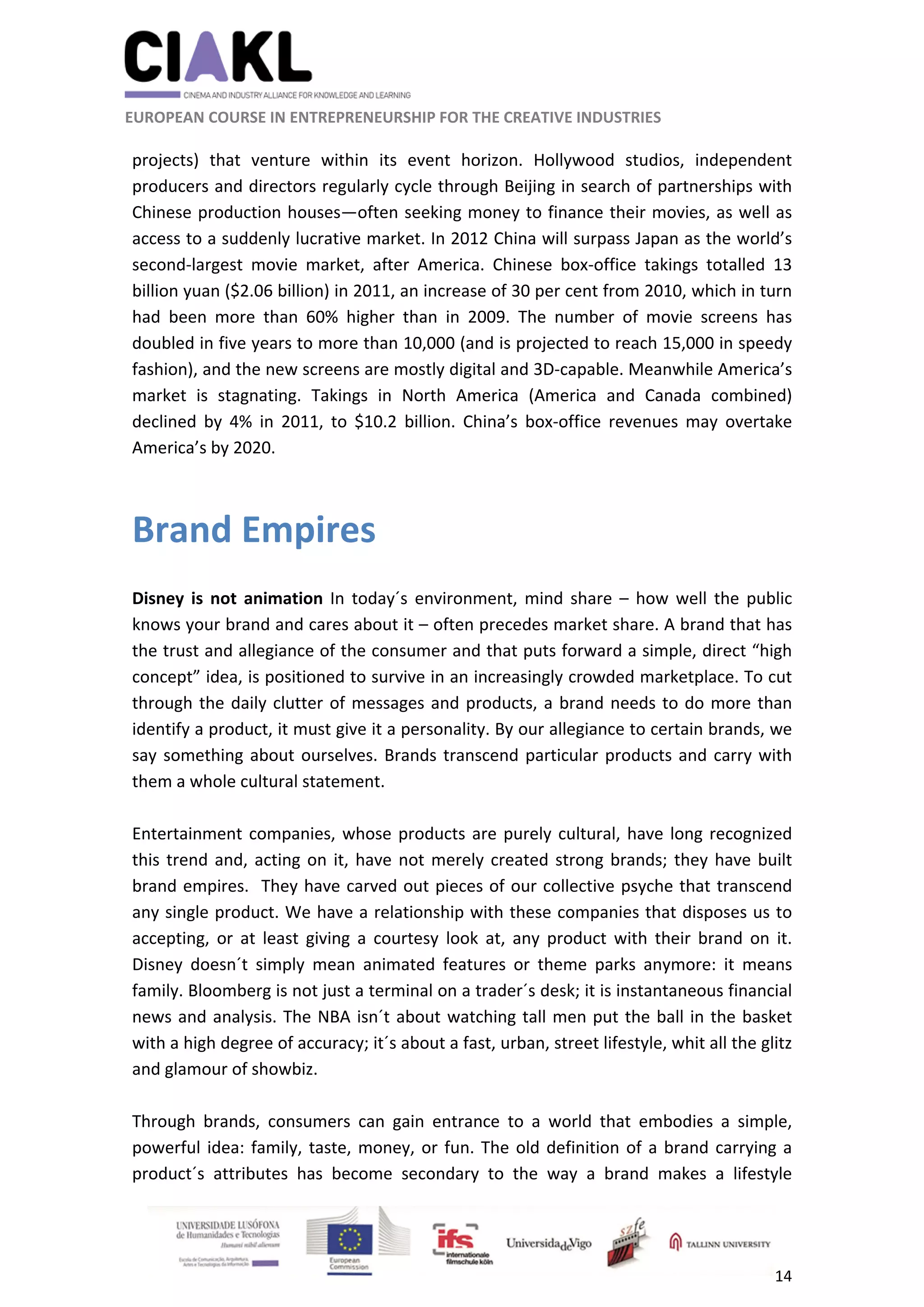                                                               
 
 
	 
 EUROPEAN COURSE IN ENTREPRENEURSHIP FOR THE CREATIVE INDUSTRIES                                                              
 
14 
 
projects)  that  venture  within  its  event  horizon.  Hollywood  studios,  independent 
producers and directors regularly cycle through Beijing in search of partnerships with 
Chinese production houses—often seeking money to finance their movies, as well as 
access to a suddenly lucrative market. In 2012 China will surpass Japan as the world’s 
second‐largest  movie  market,  after  America.  Chinese  box‐office  takings  totalled  13 
billion yuan ($2.06 billion) in 2011, an increase of 30 per cent from 2010, which in turn 
had  been  more  than  60%  higher  than  in  2009.  The  number  of  movie  screens  has 
doubled in five years to more than 10,000 (and is projected to reach 15,000 in speedy 
fashion), and the new screens are mostly digital and 3D‐capable. Meanwhile America’s 
market  is  stagnating.  Takings  in  North  America  (America  and  Canada  combined) 
declined  by  4%  in  2011,  to  $10.2  billion.  China’s  box‐office  revenues  may  overtake 
America’s by 2020. 
 
Brand Empires  
 
Disney  is  not  animation  In  today´s  environment,  mind  share  –  how  well  the  public 
knows your brand and cares about it – often precedes market share. A brand that has 
the trust and allegiance of the consumer and that puts forward a simple, direct “high 
concept” idea, is positioned to survive in an increasingly crowded marketplace. To cut 
through the daily clutter of messages and products, a brand needs to do more than 
identify a product, it must give it a personality. By our allegiance to certain brands, we 
say something about ourselves. Brands transcend particular products and carry with 
them a whole cultural statement. 
 
Entertainment companies, whose products are purely cultural, have long recognized 
this trend and, acting on it, have not merely created strong brands; they have built 
brand empires.  They have carved out pieces of our collective psyche that transcend 
any single product. We have a relationship with these companies that disposes us to 
accepting,  or  at  least  giving  a  courtesy  look  at,  any  product  with  their  brand  on  it. 
Disney  doesn´t  simply  mean  animated  features  or  theme  parks  anymore:  it  means 
family. Bloomberg is not just a terminal on a trader´s desk; it is instantaneous financial 
news and analysis. The NBA isn´t about watching tall men put the ball in the basket 
with a high degree of accuracy; it´s about a fast, urban, street lifestyle, whit all the glitz 
and glamour of showbiz. 
 
Through  brands,  consumers  can  gain  entrance  to  a  world  that  embodies  a  simple, 
powerful idea: family, taste, money, or fun. The old definition of a brand carrying a 
product´s  attributes  has  become  secondary  to  the  way  a  brand  makes  a  lifestyle 
 