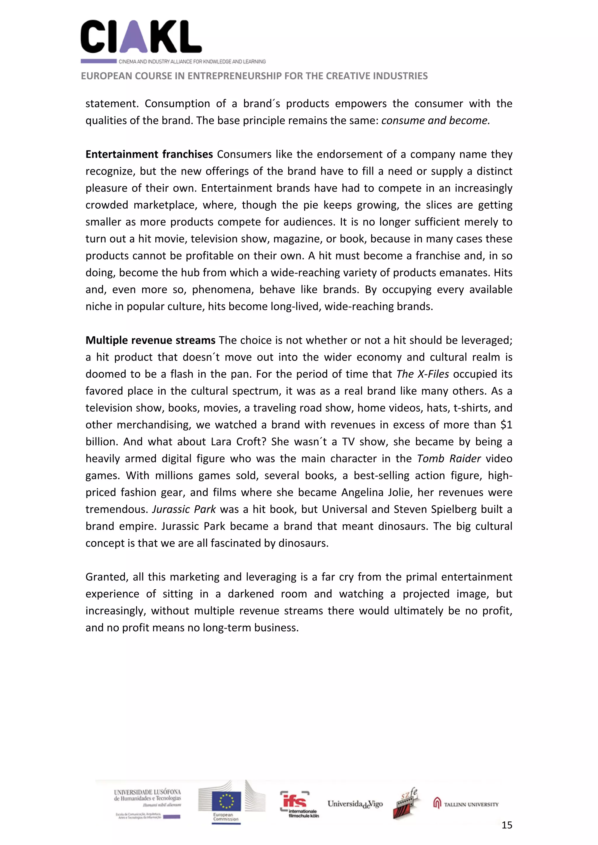                                                               
 
 
	 
 EUROPEAN COURSE IN ENTREPRENEURSHIP FOR THE CREATIVE INDUSTRIES                                                              
 
15 
 
statement.  Consumption  of  a  brand´s  products  empowers  the  consumer  with  the 
qualities of the brand. The base principle remains the same: consume and become. 
 
Entertainment franchises Consumers like the endorsement of a company name they 
recognize, but the new offerings of the brand have to fill a need or supply a distinct 
pleasure of their own. Entertainment brands have had to compete in an increasingly 
crowded  marketplace,  where,  though  the  pie  keeps  growing,  the  slices  are  getting 
smaller as more products compete for audiences. It is no longer sufficient merely to 
turn out a hit movie, television show, magazine, or book, because in many cases these 
products cannot be profitable on their own. A hit must become a franchise and, in so 
doing, become the hub from which a wide‐reaching variety of products emanates. Hits 
and,  even  more  so,  phenomena,  behave  like  brands.  By  occupying  every  available 
niche in popular culture, hits become long‐lived, wide‐reaching brands.  
 
Multiple revenue streams The choice is not whether or not a hit should be leveraged; 
a  hit  product  that  doesn´t  move  out  into  the  wider  economy  and  cultural  realm  is 
doomed to be a flash in the pan. For the period of time that The X‐Files occupied its 
favored place in the cultural spectrum, it was as a real brand like many others. As a 
television show, books, movies, a traveling road show, home videos, hats, t‐shirts, and 
other merchandising, we watched a brand with revenues in excess of more than $1 
billion.  And  what  about  Lara  Croft?  She  wasn´t  a  TV  show,  she  became  by  being  a 
heavily  armed  digital  figure  who  was  the  main  character  in  the  Tomb  Raider  video 
games.  With  millions  games  sold,  several  books,  a  best‐selling  action  figure,  high‐
priced fashion gear, and films where she became Angelina Jolie, her revenues were 
tremendous. Jurassic Park was a hit book, but Universal and Steven Spielberg built a 
brand  empire.  Jurassic Park  became  a  brand  that  meant dinosaurs.  The  big cultural 
concept is that we are all fascinated by dinosaurs. 
 
Granted, all this marketing and leveraging is a far cry from the primal entertainment 
experience  of  sitting  in  a  darkened  room  and  watching  a  projected  image,  but 
increasingly,  without  multiple  revenue  streams  there  would  ultimately  be  no  profit, 
and no profit means no long‐term business. 
 
 
 
 